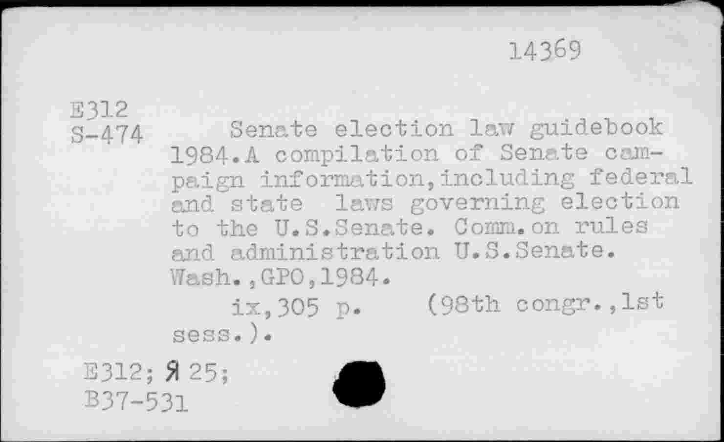 ﻿14369
S-474 Senate election law guidebook 1984.A compilation of Senate campaign information,including federal and state laws governing election to the U.S.Senate. Comm.on rules and administration U.S.Senate. Wash.,GPO,1984.
ix,3O5 p. (98th congr.,lst sess.).
E312; 51 25;
B37-531